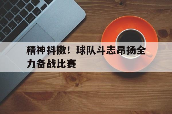九游体育网页版登录入口-精神抖擞！球队斗志昂扬全力备战比赛的简单介绍