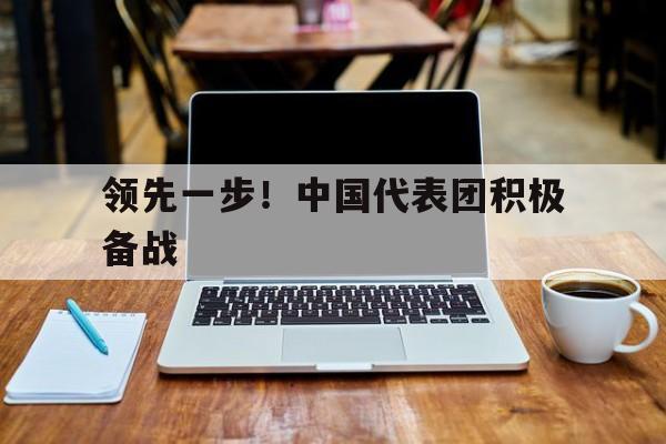 九游体育中国官网-领先一步！中国代表团积极备战