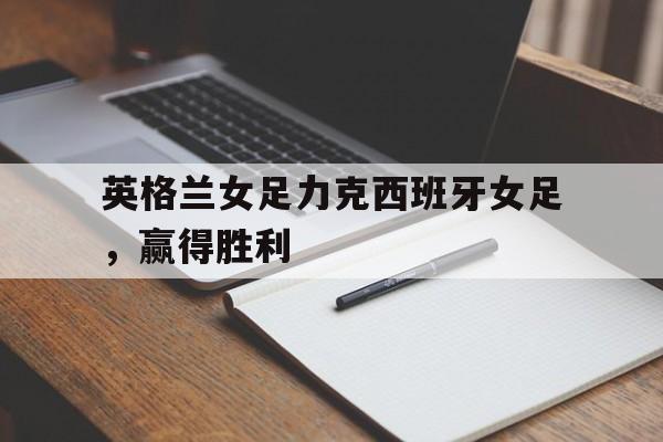 九游体育网页版-英格兰女足力克西班牙女足，赢得胜利